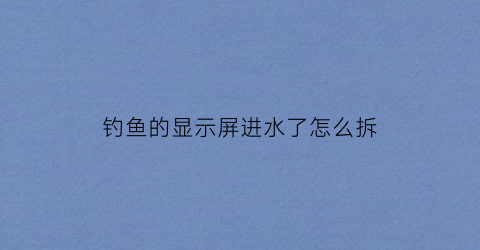 钓鱼的显示屏进水了怎么拆(显示屏钓鱼视频)