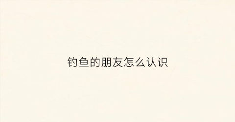 钓鱼的朋友怎么认识(钓鱼和朋友)