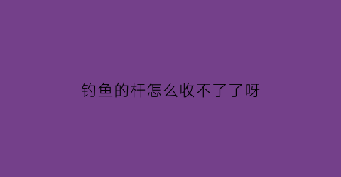 “钓鱼的杆怎么收不了了呀(钓鱼竿怎么收不进去了)