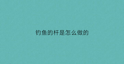 钓鱼的杆是怎么做的(钓鱼杆制作方法)