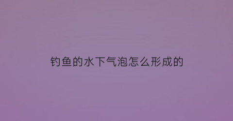 “钓鱼的水下气泡怎么形成的(钓鱼有气泡是鱼吗)