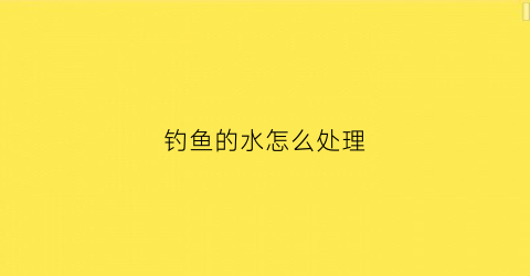 钓鱼的水怎么处理(钓鱼水一直流怎么办)