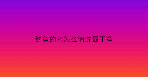 钓鱼的水怎么清洗最干净(钓鱼水浑浊怎么调才有鱼)