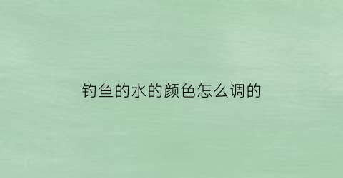 钓鱼的水的颜色怎么调的(钓鱼的水的颜色怎么调的深)