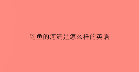 钓鱼的河流是怎么样的英语(钓鱼用英语说是什么)