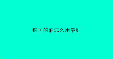 “钓鱼的油怎么用最好(钓鱼用的香油是什么油)