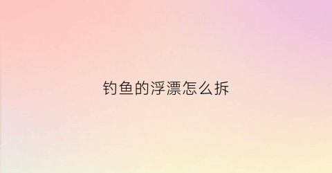 钓鱼的浮漂怎么拆(浮漂怎么取下来)