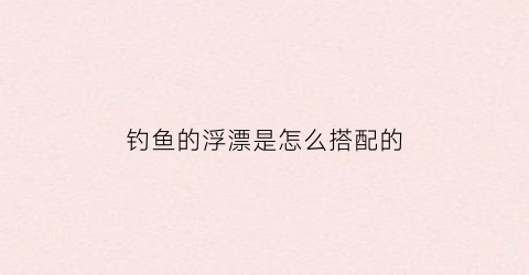 钓鱼的浮漂是怎么搭配的(浮漂搭配表)