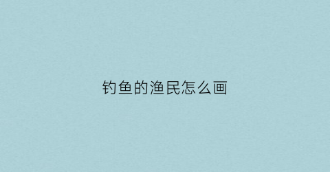 钓鱼的渔民怎么画(钓鱼的人怎么画)