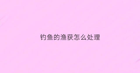 钓鱼的渔获怎么处理(野钓渔获)