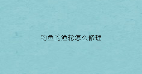 钓鱼的渔轮怎么修理(钓鱼的渔轮怎么修理视频教程)