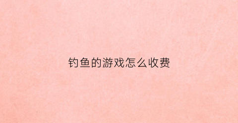 钓鱼的游戏怎么收费(钓鱼游戏能挣钱吗)