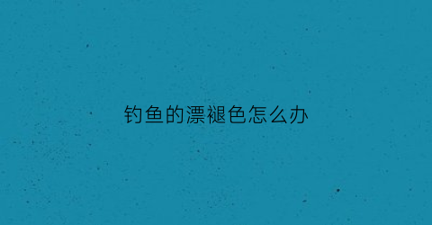 钓鱼的漂褪色怎么办(鱼漂掉色)