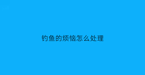 钓鱼的烦恼怎么处理(钓鱼的烦恼怎么处理好)