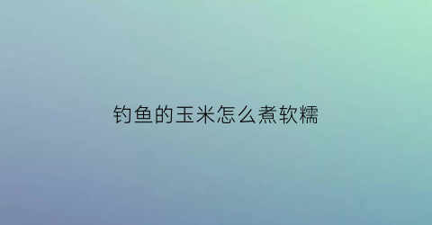 “钓鱼的玉米怎么煮软糯(钓鱼煮玉米放什么大料)