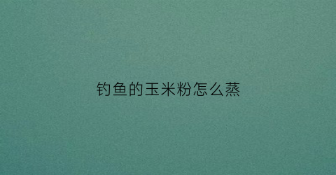 钓鱼的玉米粉怎么蒸(钓鱼玉米粉怎么蒸视频)