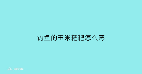 “钓鱼的玉米粑粑怎么蒸(钓鱼的玉米粑粑怎么蒸才好吃)