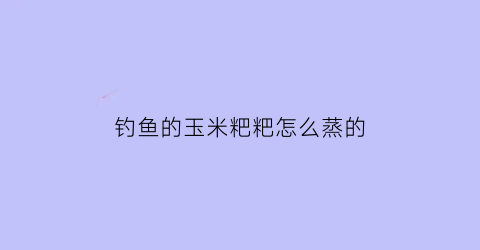 钓鱼的玉米粑粑怎么蒸的(钓鱼的玉米粑粑怎么蒸的视频)