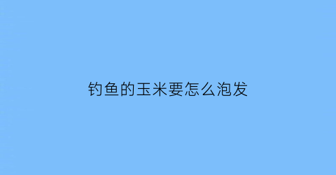 钓鱼的玉米要怎么泡发(钓鱼玉米怎样泡制)