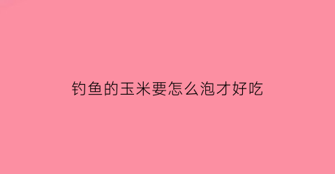 “钓鱼的玉米要怎么泡才好吃(钓大鱼的玉米怎么泡制)