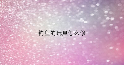 钓鱼的玩具怎么修(钓鱼钓鱼玩具)