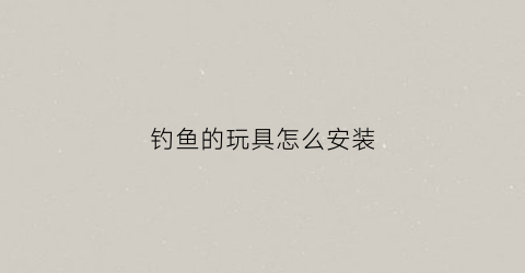 钓鱼的玩具怎么安装(钓鱼玩具安装方法)