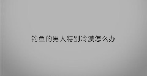 钓鱼的男人特别冷漠怎么办