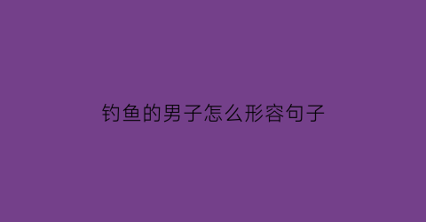 “钓鱼的男子怎么形容句子(钓鱼的男子怎么形容句子搞笑)