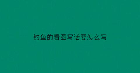 钓鱼的看图写话要怎么写(钓鱼看图写作文)