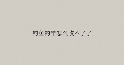 钓鱼的竿怎么收不了了(钓鱼的竿怎么收不了了呢)
