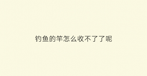 钓鱼的竿怎么收不了了呢(钓鱼竿收不起来怎么办)