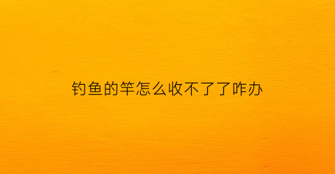 “钓鱼的竿怎么收不了了咋办(钓鱼竿怎么收不进去了)