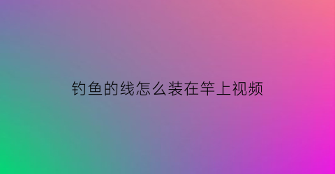 “钓鱼的线怎么装在竿上视频(钓鱼竿钓线安装)