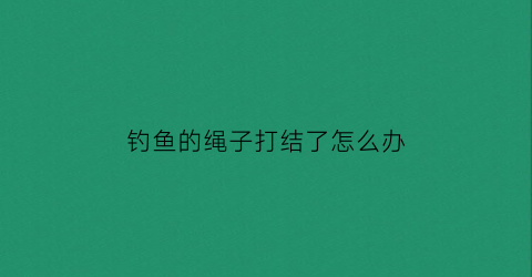 “钓鱼的绳子打结了怎么办(钓鱼绳子打结方法大全图解视频)