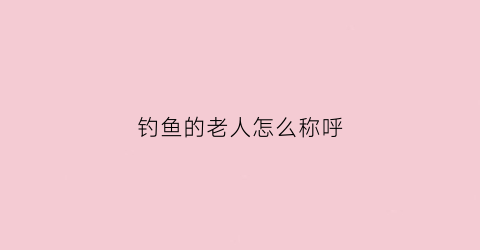 钓鱼的老人怎么称呼(钓鱼是老人做的事吗)