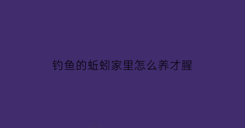 钓鱼的蚯蚓家里怎么养才腥(钓鱼的蚯蚓家里怎么养才腥臭)