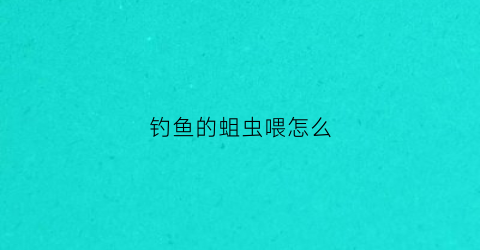 钓鱼的蛆虫喂怎么(钓鱼蛆怎么养)