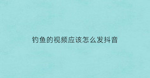 钓鱼的视频应该怎么发抖音(钓鱼的视频应该怎么发抖音呢)