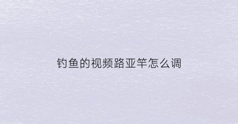 “钓鱼的视频路亚竿怎么调(路亚竿调漂使用方法视频)