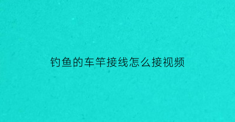 “钓鱼的车竿接线怎么接视频(钓鱼车杆怎么使用方法)