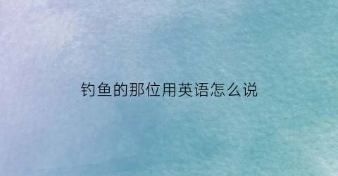 钓鱼的那位用英语怎么说(钓鱼的人的英文单词)