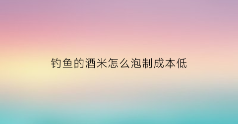 钓鱼的酒米怎么泡制成本低(钓鱼酒米要泡多长时间)