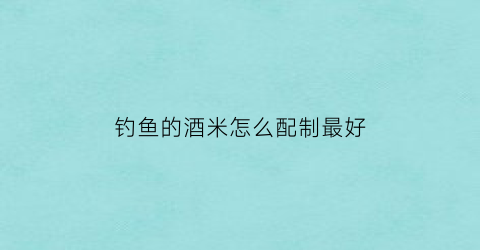 钓鱼的酒米怎么配制最好(钓鱼酒米制作简单材料视频)
