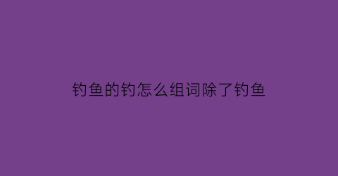 钓鱼的钓怎么组词除了钓鱼(钓鱼的钓怎么组词除了钓鱼还能组啥)