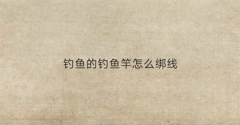 钓鱼的钓鱼竿怎么绑线(钓鱼竿绑线方法)