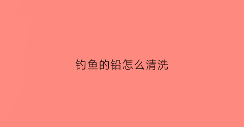钓鱼的铅怎么清洗(钓鱼铅的作用)