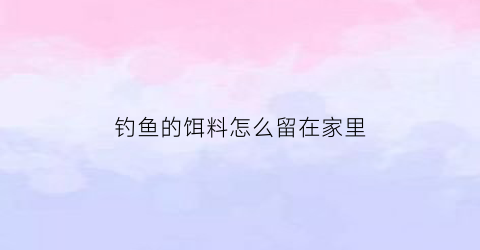 钓鱼的饵料怎么留在家里(钓鱼的饵料配方自己在家怎么调)