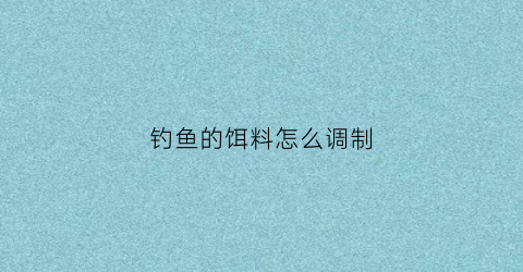 钓鱼的饵料怎么调制(钓鱼的饵料如何调)