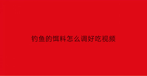 “钓鱼的饵料怎么调好吃视频(钓鱼调饵料视频教程)