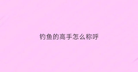 钓鱼的高手怎么称呼(对钓鱼高手的称呼)